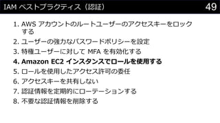 IAM ベストプラクティス（認証）
1. AWS アカウントのルートユーザーのアクセスキーをロック
する
2. ユーザーの強力なパスワードポリシーを設定
3. 特権ユーザーに対して MFA を有効化する
4. Amazon EC2 インスタンスでロールを使用する
5. ロールを使用したアクセス許可の委任
6. アクセスキーを共有しない
7. 認証情報を定期的にローテーションする
8. 不要な認証情報を削除する
49
 