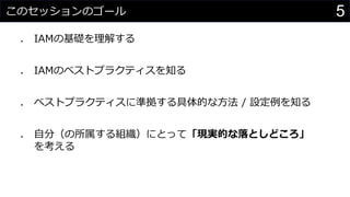 このセッションのゴール
⚫ IAMの基礎を理解する
⚫ IAMのベストプラクティスを知る
⚫ ベストプラクティスに準拠する具体的な方法 / 設定例を知る
⚫ 自分（の所属する組織）にとって「現実的な落としどころ」
を考える
5
 