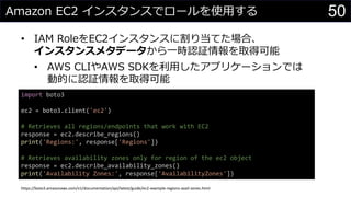 Amazon EC2 インスタンスでロールを使用する
• IAM RoleをEC2インスタンスに割り当てた場合、
インスタンスメタデータから一時認証情報を取得可能
• AWS CLIやAWS SDKを利用したアプリケーションでは
動的に認証情報を取得可能
50
import boto3
ec2 = boto3.client('ec2')
# Retrieves all regions/endpoints that work with EC2
response = ec2.describe_regions()
print('Regions:', response['Regions'])
# Retrieves availability zones only for region of the ec2 object
response = ec2.describe_availability_zones()
print('Availability Zones:', response['AvailabilityZones'])
https://boto3.amazonaws.com/v1/documentation/api/latest/guide/ec2-example-regions-avail-zones.html
 