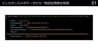 インスタンスメタデータから一時認証情報を取得
$ curl http://169.254.169.254/latest/meta-data/iam/security-credentials/<ROLE_NAME>
{
"Code" : "Success",
"LastUpdated" : "2018-10-03T18:26:12Z",
"Type" : "AWS-HMAC",
"AccessKeyId" : "XXXXXXXXXXXXXXXXXXXX",
"SecretAccessKey" : "XXXXXXXXXXXXXXXXXXXXXXXXXXXXXXXXXXXXXXXX",
"Token" :
"XXXXXXXXXXXXXXXXXXXXXXXXXXXXXXXXXXXXXXXXXXXXXXXXXXXXXXXXXXXXXXXXXXXXXXXXXXXXXXXX",
"Expiration" : "2018-10-04T01:00:26Z"
}
51
 