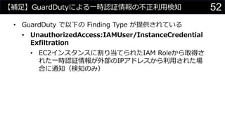 【補足】GuardDutyによる一時認証情報の不正利用検知
• GuardDuty で以下の Finding Type が提供されている
• UnauthorizedAccess:IAMUser/InstanceCredential
Exfiltration
• EC2インスタンスに割り当てられたIAM Roleから取得さ
れた一時認証情報が外部のIPアドレスから利用された場
合に通知（検知のみ）
52
 