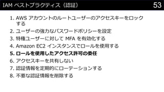IAM ベストプラクティス（認証）
1. AWS アカウントのルートユーザーのアクセスキーをロック
する
2. ユーザーの強力なパスワードポリシーを設定
3. 特権ユーザーに対して MFA を有効化する
4. Amazon EC2 インスタンスでロールを使用する
5. ロールを使用したアクセス許可の委任
6. アクセスキーを共有しない
7. 認証情報を定期的にローテーションする
8. 不要な認証情報を削除する
53
 