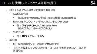 ロールを使用したアクセス許可の委任
• EC2インスタンス以外にも権限を委任可能
• AWS Service
• （CloudFormationの場合）Roleの権限でStackを作成
• 他のAWSアカウントやそのアカウントのIAM User
• 例 : スイッチロール / Assume Role
（他のアカウントへのアクセス）
• 外部のIdP
• 例 : IDフェデレーション
• 応用例
• ロールの信頼ポリシーの条件でMFAを要求
• 「MFAを設定していないと特権（ロール）を利用できない」などを
実現可能
54
 