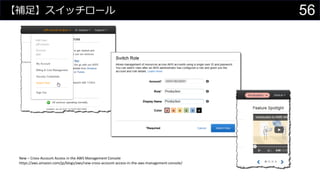 【補足】スイッチロール
New – Cross-Account Access in the AWS Management Console
https://aws.amazon.com/jp/blogs/aws/new-cross-account-access-in-the-aws-management-console/
56
 