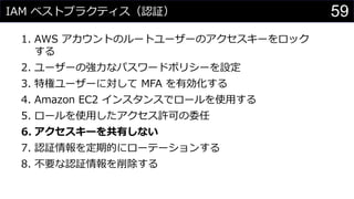 IAM ベストプラクティス（認証）
1. AWS アカウントのルートユーザーのアクセスキーをロック
する
2. ユーザーの強力なパスワードポリシーを設定
3. 特権ユーザーに対して MFA を有効化する
4. Amazon EC2 インスタンスでロールを使用する
5. ロールを使用したアクセス許可の委任
6. アクセスキーを共有しない
7. 認証情報を定期的にローテーションする
8. 不要な認証情報を削除する
59
 