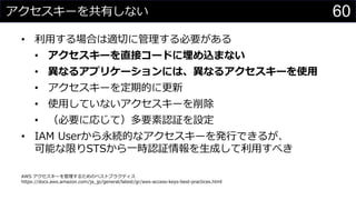 アクセスキーを共有しない
• 利用する場合は適切に管理する必要がある
• アクセスキーを直接コードに埋め込まない
• 異なるアプリケーションには、異なるアクセスキーを使用
• アクセスキーを定期的に更新
• 使用していないアクセスキーを削除
• （必要に応じて）多要素認証を設定
• IAM Userから永続的なアクセスキーを発行できるが、
可能な限りSTSから一時認証情報を生成して利用すべき
AWS アクセスキーを管理するためのベストプラクティス
https://docs.aws.amazon.com/ja_jp/general/latest/gr/aws-access-keys-best-practices.html
60
 