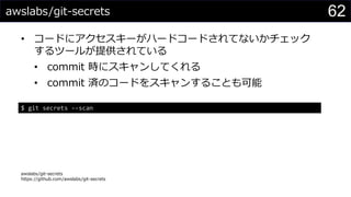 awslabs/git-secrets
• コードにアクセスキーがハードコードされてないかチェック
するツールが提供されている
• commit 時にスキャンしてくれる
• commit 済のコードをスキャンすることも可能
awslabs/git-secrets
https://github.com/awslabs/git-secrets
62
$ git secrets --scan
 
