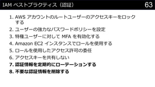 IAM ベストプラクティス（認証）
1. AWS アカウントのルートユーザーのアクセスキーをロック
する
2. ユーザーの強力なパスワードポリシーを設定
3. 特権ユーザーに対して MFA を有効化する
4. Amazon EC2 インスタンスでロールを使用する
5. ロールを使用したアクセス許可の委任
6. アクセスキーを共有しない
7. 認証情報を定期的にローテーションする
8. 不要な認証情報を削除する
63
 