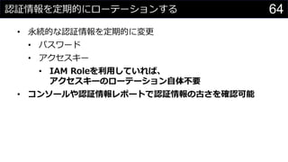 認証情報を定期的にローテーションする
• 永続的な認証情報を定期的に変更
• パスワード
• アクセスキー
• IAM Roleを利用していれば、
アクセスキーのローテーション自体不要
• コンソールや認証情報レポートで認証情報の古さを確認可能
64
 