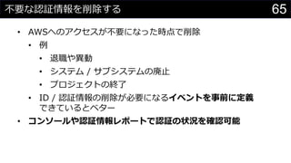 不要な認証情報を削除する
• AWSへのアクセスが不要になった時点で削除
• 例
• 退職や異動
• システム / サブシステムの廃止
• プロジェクトの終了
• ID / 認証情報の削除が必要になるイベントを事前に定義
できているとベター
• コンソールや認証情報レポートで認証の状況を確認可能
65
 
