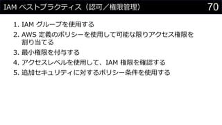 IAM ベストプラクティス（認可／権限管理）
1. IAM グループを使用する
2. AWS 定義のポリシーを使用して可能な限りアクセス権限を
割り当てる
3. 最小権限を付与する
4. アクセスレベルを使用して、IAM 権限を確認する
5. 追加セキュリティに対するポリシー条件を使用する
70
 