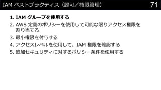 IAM ベストプラクティス（認可／権限管理）
1. IAM グループを使用する
2. AWS 定義のポリシーを使用して可能な限りアクセス権限を
割り当てる
3. 最小権限を付与する
4. アクセスレベルを使用して、IAM 権限を確認する
5. 追加セキュリティに対するポリシー条件を使用する
71
 