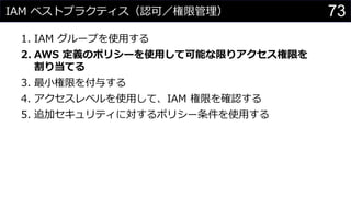 IAM ベストプラクティス（認可／権限管理）
1. IAM グループを使用する
2. AWS 定義のポリシーを使用して可能な限りアクセス権限を
割り当てる
3. 最小権限を付与する
4. アクセスレベルを使用して、IAM 権限を確認する
5. 追加セキュリティに対するポリシー条件を使用する
73
 