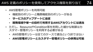 AWS 定義のポリシーを使用してアクセス権限を割り当て
• AWS管理ポリシーを利用可能
• 機能別のポリシーと職務機能別のポリシーがある
• サービスのアップデートに追従
• 開発環境や単一の目的で利用するAWSアカウントには適当
• ただし、ResourceやCondition等を利用した細かな制御はカ
スタマー管理ポリシーを利用する必要がある
• AWS管理ポリシーは全てのケースで適当という訳ではない
• AWS管理ポリシーとカスタマー管理ポリシーの併用は可能
74
 