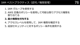 IAM ベストプラクティス（認可／権限管理）
1. IAM グループを使用する
2. AWS 定義のポリシーを使用して可能な限りアクセス権限を
割り当てる
3. 最小権限を付与する
4. アクセスレベルを使用して、IAM 権限を確認する
5. 追加セキュリティに対するポリシー条件を使用する
76
 