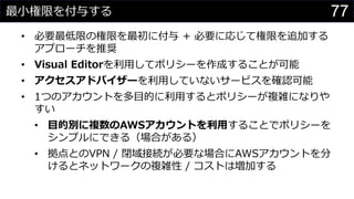 最小権限を付与する
• 必要最低限の権限を最初に付与 + 必要に応じて権限を追加する
アプローチを推奨
• Visual Editorを利用してポリシーを作成することが可能
• アクセスアドバイザーを利用していないサービスを確認可能
• 1つのアカウントを多目的に利用するとポリシーが複雑になりや
すい
• 目的別に複数のAWSアカウントを利用することでポリシーを
シンプルにできる（場合がある）
• 拠点とのVPN / 閉域接続が必要な場合にAWSアカウントを分
けるとネットワークの複雑性 / コストは増加する
77
 