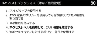IAM ベストプラクティス（認可／権限管理）
1. IAM グループを使用する
2. AWS 定義のポリシーを使用して可能な限りアクセス権限を
割り当てる
3. 最小権限を付与する
4. アクセスレベルを使用して、IAM 権限を確認する
5. 追加セキュリティに対するポリシー条件を使用する
80
 