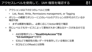 アクセスレベルを使用して、IAM 権限を確認する
• アクションは以下の5つのレベルに分類
• List, Read, Write, Permissions management, or Tagging
• ポリシーの概要でポリシーにどのレベルのアクションが許可されているか
確認可能
• まずは概要を確認し、必要に応じてAction単位で確認
• 同じレベルでもサービスによって意味が大きく異なるケースがあるので注
意
• AWS管理ポリシー”ReadOnlyAccess”では
”S3:GetObject”が許可
• S3などで機密性の高いデータを保存している場合に注意
• EC2などとのReadとは別物
81
 