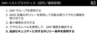 IAM ベストプラクティス（認可／権限管理）
1. IAM グループを使用する
2. AWS 定義のポリシーを使用して可能な限りアクセス権限を
割り当てる
3. 最小権限を付与する
4. アクセスレベルを使用して、IAM 権限を確認する
5. 追加セキュリティに対するポリシー条件を使用する
83
 