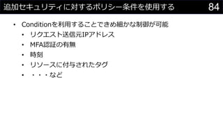 追加セキュリティに対するポリシー条件を使用する
• Conditionを利用することできめ細かな制御が可能
• リクエスト送信元IPアドレス
• MFA認証の有無
• 時刻
• リソースに付与されたタグ
• ・・・など
84
 