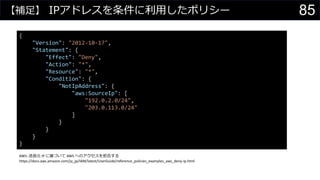 【補足】 IPアドレスを条件に利用したポリシー
{
"Version": "2012-10-17",
"Statement": {
"Effect": "Deny",
"Action": "*",
"Resource": "*",
"Condition": {
"NotIpAddress": {
"aws:SourceIp": [
"192.0.2.0/24",
"203.0.113.0/24"
]
}
}
}
}
AWS: 送信元 IP に基づいて AWS へのアクセスを拒否する
https://docs.aws.amazon.com/ja_jp/IAM/latest/UserGuide/reference_policies_examples_aws_deny-ip.html
85
 