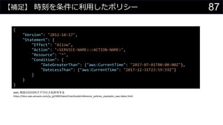 【補足】 時刻を条件に利用したポリシー
{
"Version": "2012-10-17",
"Statement": {
"Effect": "Allow",
"Action": "<SERVICE-NAME>:<ACTION-NAME>",
"Resource": "*",
"Condition": {
"DateGreaterThan": {"aws:CurrentTime": "2017-07-01T00:00:00Z"},
"DateLessThan": {"aws:CurrentTime": "2017-12-31T23:59:59Z"}
}
}
}
AWS: 特定の日付内でアクセスを許可する
https://docs.aws.amazon.com/ja_jp/IAM/latest/UserGuide/reference_policies_examples_aws-dates.html
87
 