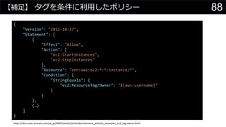 【補足】 タグを条件に利用したポリシー
{
"Version": "2012-10-17",
"Statement": [
{
"Effect": "Allow",
"Action": [
"ec2:StartInstances",
"ec2:StopInstances"
],
"Resource": "arn:aws:ec2:*:*:instance/*",
"Condition": {
"StringEquals": {
"ec2:ResourceTag/Owner": "${aws:username}"
}
}
},
{…}
]
}
https://docs.aws.amazon.com/ja_jp/IAM/latest/UserGuide/reference_policies_examples_ec2_tag-owner.html
88
 