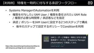 【利用例】 特権を一時的に付与する承認ワークフロー
• Systems ManagerのAutomationを利用
• 権限を付与したいIAM User / 権限を委任されたいIAM Role
/ 権限が必要な時間帯 / 承認者などを指定
• 承認 / ポリシーをIAM Userに設定する2つのステップで構成
• 後半のステップで設定するポリシーでConditionを利用
https://dev.classmethod.jp/cloud/aws/workflow-to-
add-temporary-privilege-by-ssm-automation/
89
 