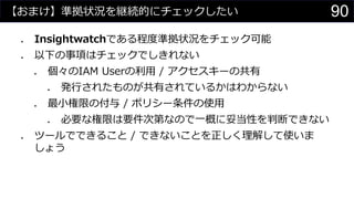 【おまけ】準拠状況を継続的にチェックしたい
⚫ Insightwatchである程度準拠状況をチェック可能
⚫ 以下の事項はチェックでしきれない
⚫ 個々のIAM Userの利用 / アクセスキーの共有
⚫ 発行されたものが共有されているかはわからない
⚫ 最小権限の付与 / ポリシー条件の使用
⚫ 必要な権限は要件次第なので一概に妥当性を判断できない
⚫ ツールでできること / できないことを正しく理解して使いま
しょう
90
 
