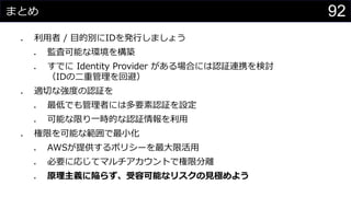 まとめ
⚫ 利用者 / 目的別にIDを発行しましょう
⚫ 監査可能な環境を構築
⚫ すでに Identity Provider がある場合には認証連携を検討
（IDの二重管理を回避）
⚫ 適切な強度の認証を
⚫ 最低でも管理者には多要素認証を設定
⚫ 可能な限り一時的な認証情報を利用
⚫ 権限を可能な範囲で最小化
⚫ AWSが提供するポリシーを最大限活用
⚫ 必要に応じてマルチアカウントで権限分離
⚫ 原理主義に陥らず、受容可能なリスクの見極めよう
92
 