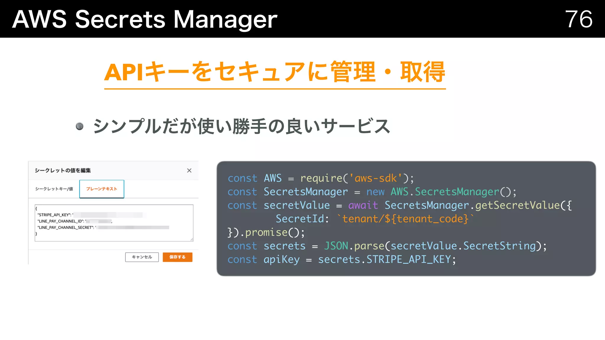 API
const AWS = require('aws-sdk'); 
const SecretsManager = new AWS.SecretsManager(); 
const secretValue = await SecretsManager.getSecretValue({
SecretId: `tenant/${tenant_code}`
}).promise();
const secrets = JSON.parse(secretValue.SecretString);
const apiKey = secrets.STRIPE_API_KEY;
 
