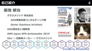 #cmdevio #cmdevio3
4⾃⼰紹介
菊池 修治
クラスメソッド 株式会社
AWS事業本部コンサルティング部
Senior Solutions Architect
AWS認定全11種取得
AWS Japan APN Ambassador 2019
SIer → ⾃動⾞メーカー → クラスメソッド
 