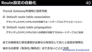 40Route設定の⾃動化
Transit Gateway作成時に設定可能
p Default route table association
アタッチしたVPC/VPN/DXが⾃動でルートテーブルにアソシエーション
p Default route table propagation
アタッチしたVPC/VPN/DXへの経路が⾃動でTGWルートテーブルに追加
全ての接続先に相互通信が必要なら有効化しておくと設定が簡略化
後からの変更（有効化/無効化）はできないことに注意
#cmdevio #cmdevio3
 