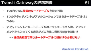 51Transit Gatewayの経路制御
• 1つのTGWに複数のルートテーブルを設定可能
• 1つのアタッチメントがアソシエーションできるルートテーブルは1
つのみ
• アタッチメントとルートテーブルのアソシエーションは、アタッチ
メントから⼊ってくる通信がどの宛先に通信可能かを紐付け
-> 通信先相互で同じルートテーブルに紐付ける必要はない
#cmdevio #cmdevio3
 