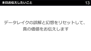 13
データレイクの誤解と幻想をリセットして、
真の価値をお伝えします
本⽇お伝えしたいこと
 