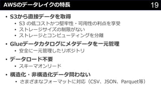 19AWSのデータレイクの特⻑
• S3から直接データを取得
• S3 の低コストかつ堅牢性・可⽤性の利点を享受
• ストレージサイズの制限がない
• ストレージとコンピューティングを分離
• Glueデータカタログにメタデータを⼀元管理
• 安全に⼀元管理したリポジトリ
• データロード不要
• スキーマオンリード
• 構造化・⾮構造化データ問わない
• さまざまなフォーマットに対応（CSV、JSON、Parquet等）
 