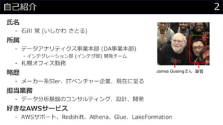 ⽒名
- ⽯川 覚 (いしかわ さとる)
所属
- データアナリティクス事業本部 (DA事業本部)
- インテグレーション部 (インテグ部) 開発チーム
- 札幌オフィス勤務
略歴
- メーカー系SIer、ITベンチャー企業、現在に⾄る
担当業務
- データ分析基盤のコンサルティング、設計、開発
好きなAWSサービス
- AWSサポート、Redshift、Athena、Glue、LakeFormation
2⾃⼰紹介
James Goslingさん 筆者
 