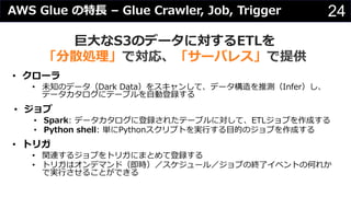 24AWS Glue の特⻑ – Glue Crawler, Job, Trigger
巨⼤なS3のデータに対するETLを
「分散処理」で対応、「サーバレス」で提供
• クローラ
• 未知のデータ（Dark Data）をスキャンして、データ構造を推測（Infer）し、
データカタログにテーブルを⾃動登録する
• ジョブ
• Spark: データカタログに登録されたテーブルに対して、ETLジョブを作成する
• Python shell: 単にPythonスクリプトを実⾏する⽬的のジョブを作成する
• トリガ
• 関連するジョブをトリガにまとめて登録する
• トリガはオンデマンド（即時）／スケジュール／ジョブの終了イベントの何れか
で実⾏させることができる
 