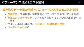 44パフォーマンス増加＆コスト削減
読み取りデータ量の削減＝パフォーマンス増加＆コスト削減
• 圧縮する : 圧縮効率と展開速度のバランスでアルゴリズムを選択
• カラムナフォーマットでファイルを保存する︓アクセス範囲を⼩さ
くする
• サイズの不揃いは避け、 128MB〜1GB程度に分割
• パーティションする
 