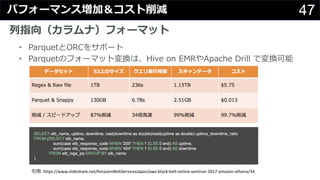 47パフォーマンス増加＆コスト削減
列指向（カラムナ）フォーマット
• ParquetとORCをサポート
• Parquetのフォーマット変換は、Hive on EMRやApache Drill で変換可能
引⽤: https://www.slideshare.net/AmazonWebServicesJapan/aws-black-belt-online-seminar-2017-amazon-athena/34
 