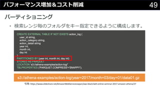 49パフォーマンス増加＆コスト削減
パーティショニング
• 検索レンジ毎のフォルダをキー指定できるように構成します。
引⽤: https://www.slideshare.net/AmazonWebServicesJapan/aws-black-belt-online-seminar-2017-amazon-athena/27
 