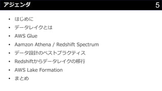 5アジェンダ
• はじめに
• データレイクとは
• AWS Glue
• Aamzon Athena / Redshift Spectrum
• データ設計のベストプラクティス
• Redshiftからデータレイクの移⾏
• AWS Lake Formation
• まとめ
 