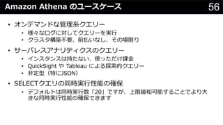 56Amazon Athena のユースケース
• オンデマンドな管理系クエリー
• 様々なログに対してクエリーを実⾏
• クラスタ構築不要、前払いなし、その場限り
• サーバレスアナリティクスのクエリー
• インスタンスは持たない、使っただけ課⾦
• QuickSight や Tableau による探索的クエリー
• ⾮定型（特にJSON）
• SELECTクエリの同時実⾏性能の確保
• デフォルトは同時実⾏数「20」ですが、上限緩和可能することでより⼤
きな同時実⾏性能の確保できます
 