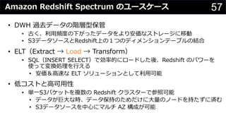 57Amazon Redshift Spectrum のユースケース
• DWH 過去データの階層型保管
• 古く、利⽤頻度の下がったデータをより安価なストレージに移動
• S3データソースとRedshift上の１つのディメンションテーブルの結合
• ELT（Extract → Load → Transform）
• SQL（INSERT SELECT）で効率的にロードした後、Redshift のパワーを
使って変換処理を⾏える
• 安価＆⾼速な ELT ソリューションとして利⽤可能
• 低コストと⾼可⽤性
• 単⼀S3バケットを複数の Redshift クラスターで参照可能
• データが巨⼤な時、データ保持のためだけに⼤量のノードを持たずに済む
• S3データソースを中⼼にマルチ AZ 構成が可能
 