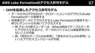 67AWS Lake Formationのアクセス許可モデル
• IAMを拡張したアクセス許可モデル
• データカタログやS3のデータロケーションへのアクセスはLake
Formationが⼀元管理する
• 利⽤者がデータにアクセスするとLake Formationが提供する⼀
時クレデンシャルを⽤いてアクセスする
• 例.クエリの実⾏ユーザーは、Athena経由でテーブルデータ
にアクセスできるけど、データのファイルには直接参照させ
ないことが可能
• 例.「特定のテーブルのみ参照」「特定のカラムのみ参照」と
いったアクセスコントロールが可能
 