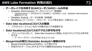 73AWS Lake Formation 利⽤の流れ
• データレイクを利⽤するIAMユーザ/IAMロールの作成
• Datalake Administrator:データエンジニア（管理者）
• “lakeformation:*” が付与されているIAMユーザ/IAMロールは、Datalake Administrator
追加されている
• Datalake Analyst︓データ分析者（利⽤者）
• Workflows:ワークフロー（クローラ、ジョブ等を含む）の実⾏ロール
• Data lake locationsにS3パスの登録
• アクセスパーミションを⾏う対象のS3パスを登録する
• Data locationsにS3パスのアクセス許可を付与
• プリンシパルに対して、Data lake locationsに登録したS3パスにアクセス許可を
与える
• データベースやテーブルが作成できるようになる
• Blueprintsの実⾏/Datalake Analystへ権限の付与
• BlueprintsはWorkflowsのIAMロールで実⾏する
• 作成されたテーブルに対するアクセス権限をDatalake Analystに付与する
 