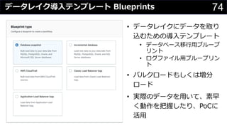 74データレイク導⼊テンプレート Blueprints
• データレイクにデータを取り
込むための導⼊テンプレート
• データベース移⾏⽤ブループ
リント
• ログファイル⽤ブループリン
ト
• バルクロードもしくは増分
ロード
• 実際のデータを⽤いて、素早
く動作を把握したり、PoCに
活⽤
 