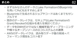 82まとめ
• まずはみなさんのデータとLake FormationのBlueprints
を⽤いてPoCをおすすめします
• Blueprintsで⽣成されるジョブやコードはあくまでもサン
プルです
• 既存のデータレイクは、セキュアなLake Formationの
Grant/Revokeの仕組みを導⼊を検討ください
• データをDWHだけではなく機械学習/ディープラーニング
や様々なオープンソースのエコシステムとの連携
• AWSのデータレイクは、読み取りデータ量の削減＝パ
フォーマンス増加＆コスト低下
 