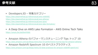83参考⽂献
• Developers.IO – 特集カテゴリー
https://dev.classmethod.jp/referencecat/aws-redshift/
https://dev.classmethod.jp/referencecat/aws-athena/
https://dev.classmethod.jp/referencecat/aws-glue/
https://dev.classmethod.jp/referencecat/aws-lake-formation/
• A Deep Dive on AWS Lake Formation - AWS Online Tech Talks
https://youtu.be/slaJ6wVVb0c
• Amazon Athena のパフォーマンスチューニング Tips トップ 10
https://aws.amazon.com/jp/blogs/news/top-10-performance-tuning-tips-for-amazon-athena/
• Amazon Redshift Spectrum 10 のベストプラクティス
https://aws.amazon.com/jp/blogs/news/10-best-practices-for-amazon-redshift-spectrum/
 