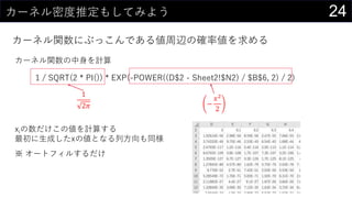 24カーネル密度推定もしてみよう
カーネル関数にぶっこんである値周辺の確率値を求める
カーネル関数の中身を計算
1 / SQRT(2 * PI()) * EXP(-POWER((D$2 - Sheet2!$N2) / $B$6, 2) / 2)
1
2𝜋 −
𝑥2
2
xiの数だけこの値を計算する
最初に生成したxの値となる列方向も同様
※ オートフィルするだけ
 
